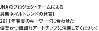 JNAのプロジェクトチームによる 最新ネイルトレンドの発表！ 2011年春夏のキーワードに合わせた 優美かつ繊細なアートチップに注目してください！