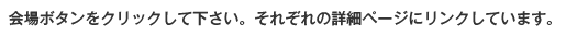 会場ボタンをクリックして下さい。それぞれの詳細ページにリンクしています。