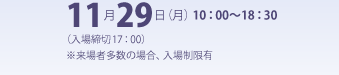 11月29日（月） 10：00〜18：30（入場締切17：00）※来場者多数の場合、入場制限有