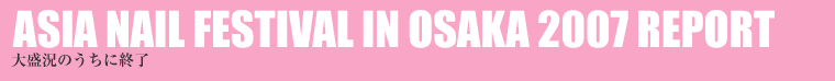 ASIA NAIL FESTIVAL IN OSAKA 2007 REPORT 吷̂ɏI 