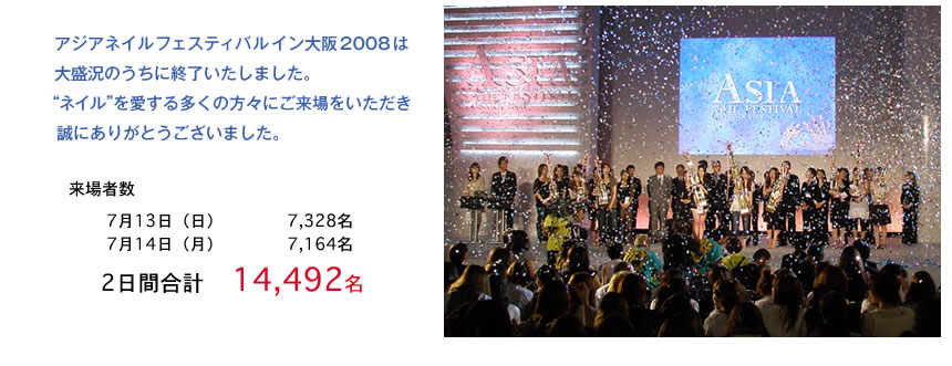 アジアネイルフェスティバルイン大阪2008は大盛況のうちに終了いたしました。“ネイル”を愛する多くの方々にご来場を いただき誠にありがとうございました。来場者数 7月13日(日)0000名　7月14日(月)0000名2日間　合計0000名
