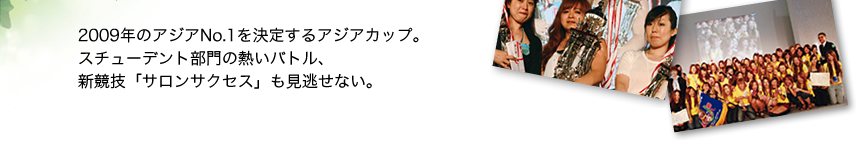 2009年のアジアNo.1を決定するアジアカップ。 スチューデント部門の熱いバトル、 新競技「サロンサクセス」も見逃せない。