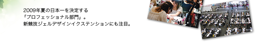 　2009年夏の日本一を決定する  「プロフェッショナル部門」。 　新競技ジェルデザインイクステンションにも注目。