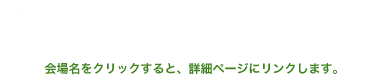 会場名をクリックすると、詳細ページにリンクします。