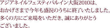 アジアネイルフェスティバルイン大阪2010は、おかげさまで今年も盛況のうちに終了いたしました。多くの方にご来場をいただき、誠にありがとうございました。