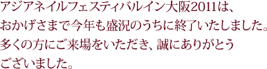 アジアネイルフェスティバルイン大阪2011は、おかげさまで今年も盛況のうちに終了いたしました。多くの方にご来場をいただき、誠にありがとうございました。